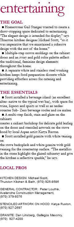 entertaining
THE GOAL ■ Homeowner Gail Stanger wanted to create a show-stopping space dedicated to entertaining. “The elegant design is intended for display,” says Thurston kitchen designer Michael Scott, “so it was imperative that we maintained a cohesive design with the rest of the home.” ■ Multiple-step crown moldings on the cabinet
doors and an ivory and gold color palette reflect the traditional, feminine design elements throughout the home. ■ A separate white and stainless steel working
kitchen keeps food preparation discrete while providing effortless access for catering and entertaining. THE ESSENTIALS ■ Scott installed a beverage island (an excellent alter- native to the typical wet bar), with space for wine, liquors and spirits as well as an under-counter Sub- Zero beverage cooler and ice maker. ■ A multi-step finish, stain and glaze on the cabinets
creates a radiant backdrop for delicate gold leafing on the doors and stenciled artwork on the stove hood by local Aspen artist Katya Ruston. ■ Scott installed gold granite with white veining on
the stove backsplash and white granite with gold veining for the countertop surface. “The metallics in the stone highlight the glazed cabinetry and give the kitchen a reflective sparkle,” he says. LOCAL PROS KITCHEN DESIGN: Michael Scott, Thurston Kitchen & Bath, (970) 925-8586 GENERAL CONTRACTOR: Peter Louthis, Avalanche Construction Management, (970) 379-9376 STENCILED ARTWORK ON HOOD: Katya Ruston,
(970) 927-2697 GRANITE: Dan Linsberg, Gallegos Masonry, (970) 927-4200
